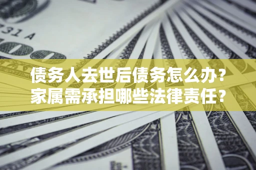 济南债务人去世后债务怎么办？家属需承担哪些法律责任？